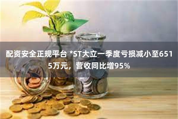配资安全正规平台 *ST大立一季度亏损减小至6515万元，营收同比增95%