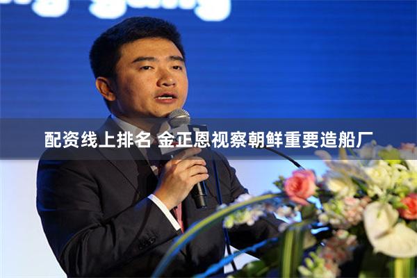 配资线上排名 金正恩视察朝鲜重要造船厂