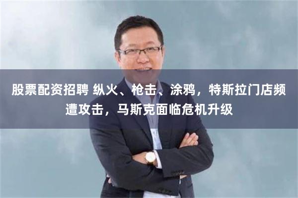 股票配资招聘 纵火、枪击、涂鸦，特斯拉门店频遭攻击，马斯克面临危机升级
