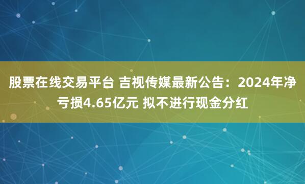 股票在线交易平台 吉视传媒最新公告：2024年净亏损4.65亿元 拟不进行现金分红
