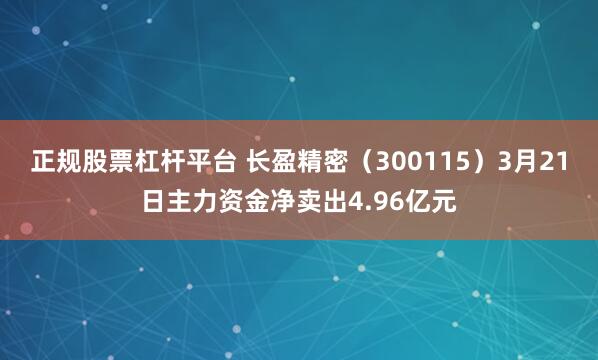 正规股票杠杆平台 长盈精密（300115）3月21日主力资金净卖出4.96亿元