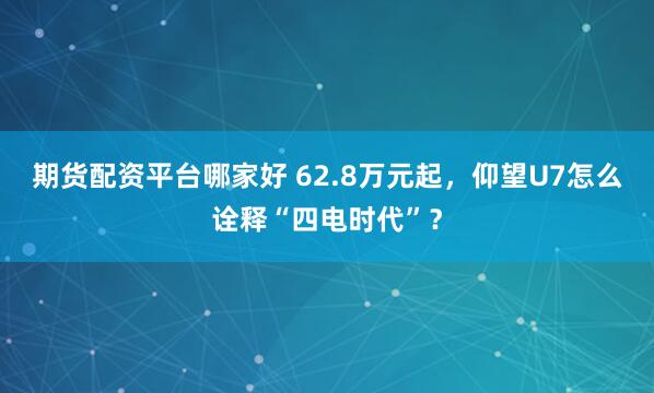期货配资平台哪家好 62.8万元起，仰望U7怎么诠释“四电时代”？