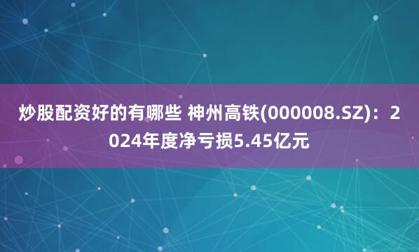 炒股配资好的有哪些 神州高铁(000008.SZ)：2024年度净亏损5.45亿元