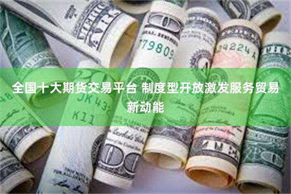 全国十大期货交易平台 制度型开放激发服务贸易新动能