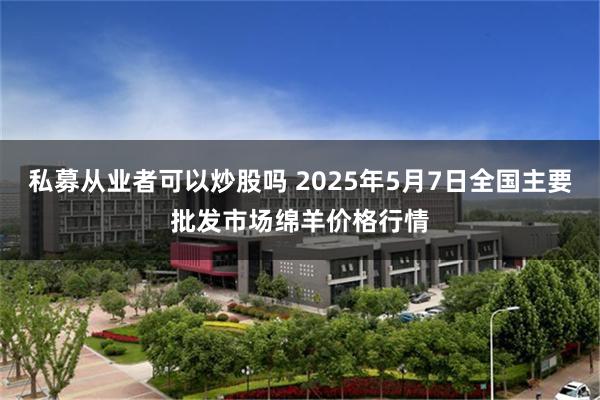 私募从业者可以炒股吗 2025年5月7日全国主要批发市场绵羊价格行情