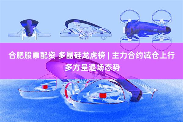 合肥股票配资 多晶硅龙虎榜 | 主力合约减仓上行 多方呈退场态势