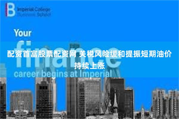 配资首富股票配资网 关税风险缓和提振短期油价持续上涨