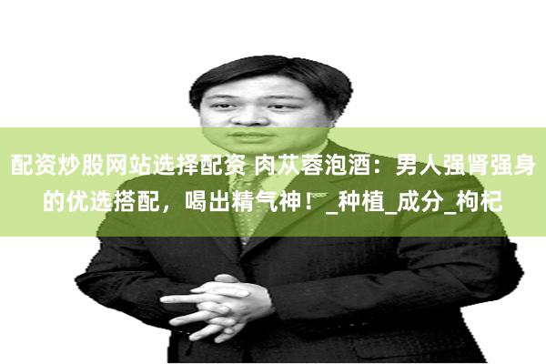 配资炒股网站选择配资 肉苁蓉泡酒：男人强肾强身的优选搭配，喝出精气神！_种植_成分_枸杞