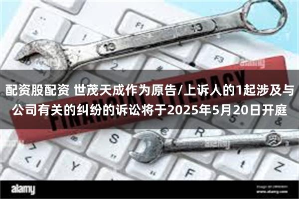 配资股配资 世茂天成作为原告/上诉人的1起涉及与公司有关的纠纷的诉讼将于2025年5月20日开庭