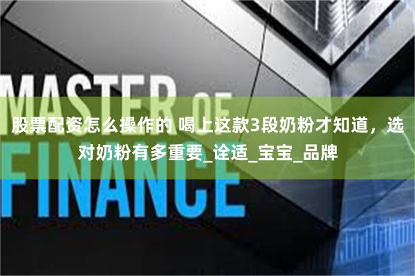 股票配资怎么操作的 喝上这款3段奶粉才知道，选对奶粉有多重要_诠适_宝宝_品牌