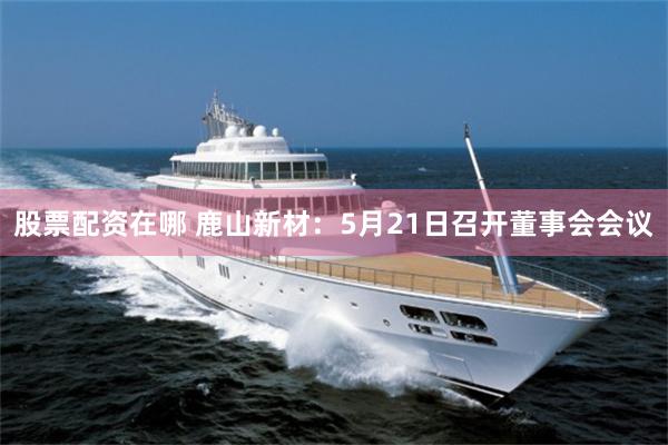 股票配资在哪 鹿山新材：5月21日召开董事会会议