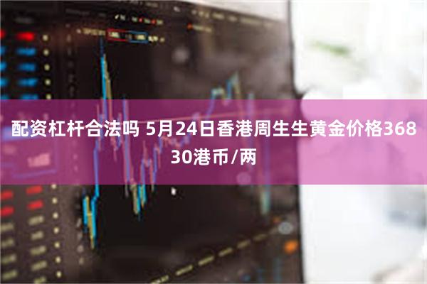 配资杠杆合法吗 5月24日香港周生生黄金价格36830港币/两