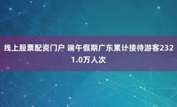 线上股票配资门户 端午假期广东累计接待游客2321.0万人次