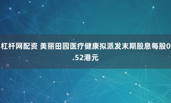 杠杆网配资 美丽田园医疗健康拟派发末期股息每股0.52港元