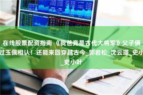 在线股票配资指南 《我爸竟是古代大将军》父子俩通过玉佩相认！还能来回穿越古今_郭岩松_沈云璟_史小叶