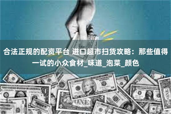 合法正规的配资平台 进口超市扫货攻略：那些值得一试的小众食材_味道_泡菜_颜色