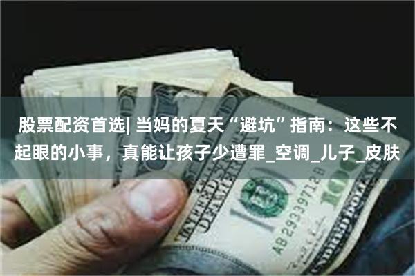 股票配资首选| 当妈的夏天“避坑”指南：这些不起眼的小事，真能让孩子少遭罪_空调_儿子_皮肤
