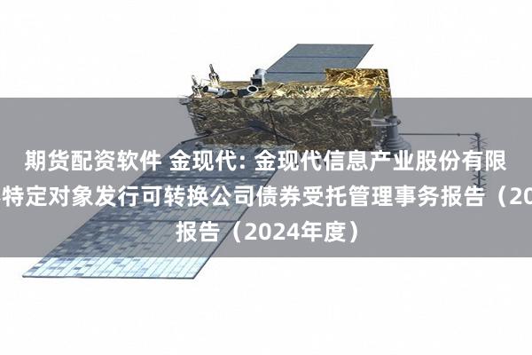 期货配资软件 金现代: 金现代信息产业股份有限公司向不特定对象发行可转换公司债券受托管理事务报告(2024年度)