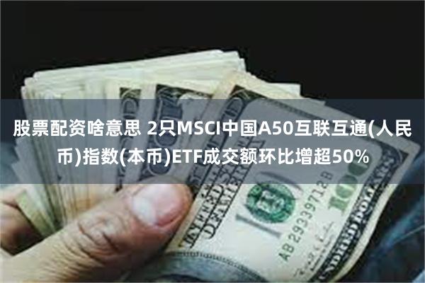 股票配资啥意思 2只MSCI中国A50互联互通(人民币)指数(本币)ETF成交额环比增超50%