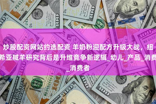 炒股配资网站约选配资 羊奶粉迎配方升级大战，纽迪希亚羬羊研究背后是升维竞争新逻辑_幼儿_产品_消费者