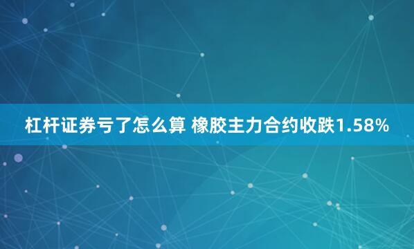 杠杆证券亏了怎么算 橡胶主力合约收跌1.58%