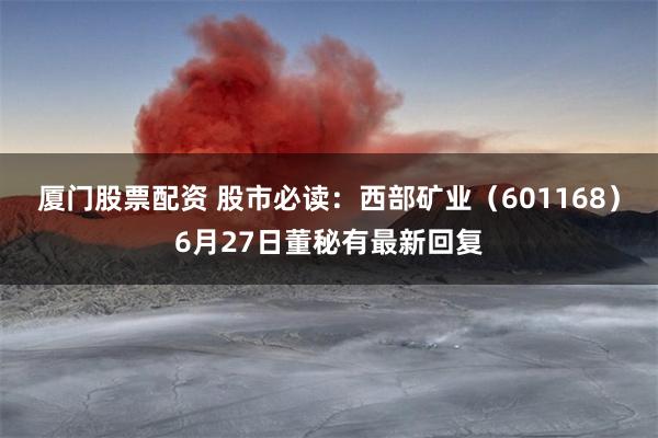 厦门股票配资 股市必读：西部矿业（601168）6月27日董秘有最新回复