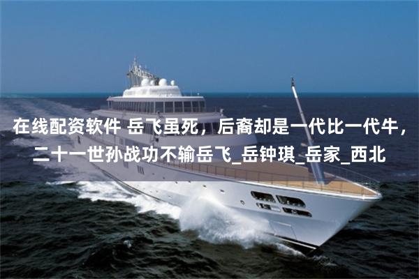 在线配资软件 岳飞虽死，后裔却是一代比一代牛，二十一世孙战功不输岳飞_岳钟琪_岳家_西北