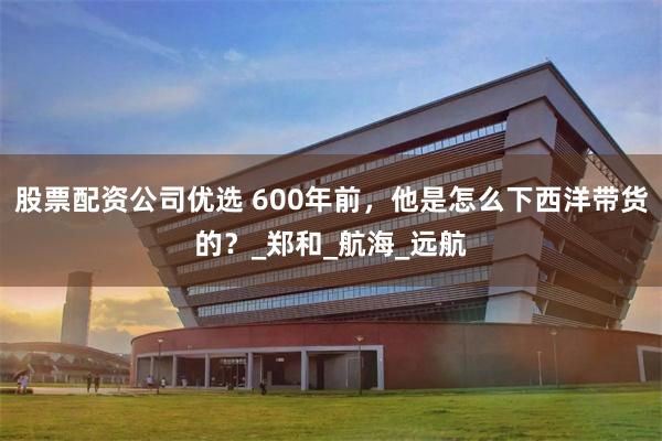 股票配资公司优选 600年前，他是怎么下西洋带货的？_郑和_航海_远航